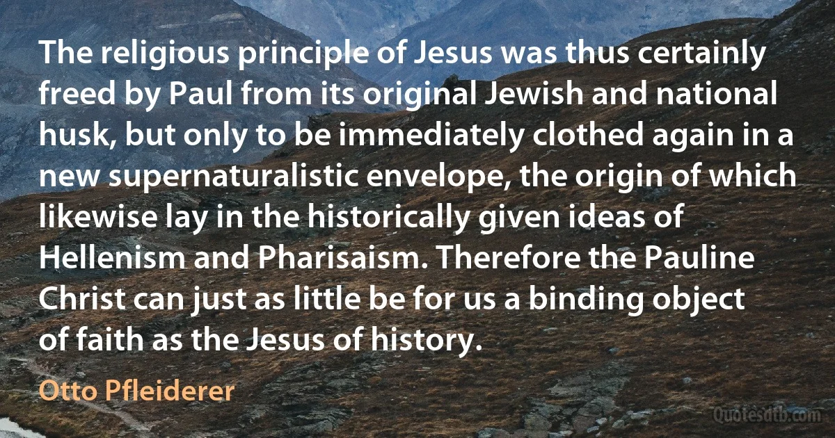 The religious principle of Jesus was thus certainly freed by Paul from its original Jewish and national husk, but only to be immediately clothed again in a new supernaturalistic envelope, the origin of which likewise lay in the historically given ideas of Hellenism and Pharisaism. Therefore the Pauline Christ can just as little be for us a binding object of faith as the Jesus of history. (Otto Pfleiderer)