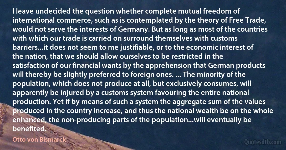 I leave undecided the question whether complete mutual freedom of international commerce, such as is contemplated by the theory of Free Trade, would not serve the interests of Germany. But as long as most of the countries with which our trade is carried on surround themselves with customs barriers...it does not seem to me justifiable, or to the economic interest of the nation, that we should allow ourselves to be restricted in the satisfaction of our financial wants by the apprehension that German products will thereby be slightly preferred to foreign ones. ... The minority of the population, which does not produce at all, but exclusively consumes, will apparently be injured by a customs system favouring the entire national production. Yet if by means of such a system the aggregate sum of the values produced in the country increase, and thus the national wealth be on the whole enhanced, the non-producing parts of the population...will eventually be benefited. (Otto von Bismarck)