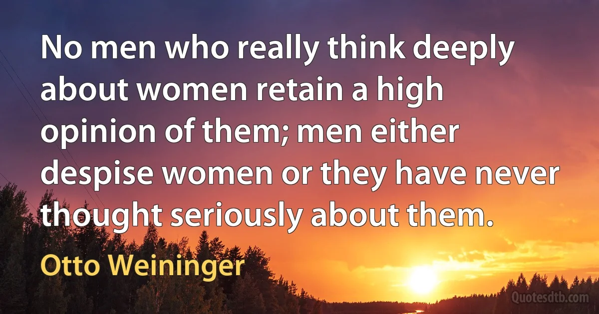 No men who really think deeply about women retain a high opinion of them; men either despise women or they have never thought seriously about them. (Otto Weininger)