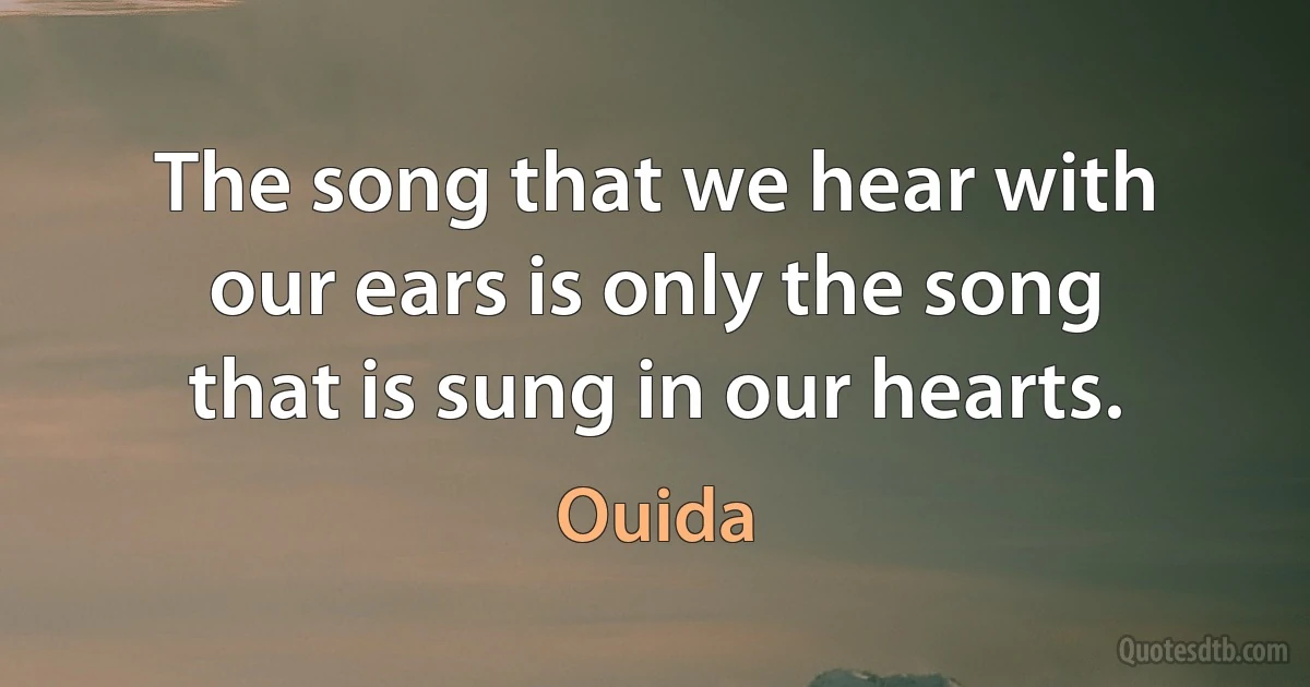 The song that we hear with our ears is only the song that is sung in our hearts. (Ouida)