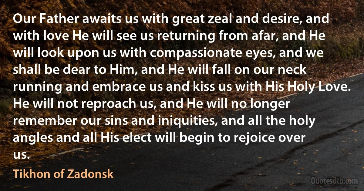 Our Father awaits us with great zeal and desire, and with love He will see us returning from afar, and He will look upon us with compassionate eyes, and we shall be dear to Him, and He will fall on our neck running and embrace us and kiss us with His Holy Love. He will not reproach us, and He will no longer remember our sins and iniquities, and all the holy angles and all His elect will begin to rejoice over us. (Tikhon of Zadonsk)