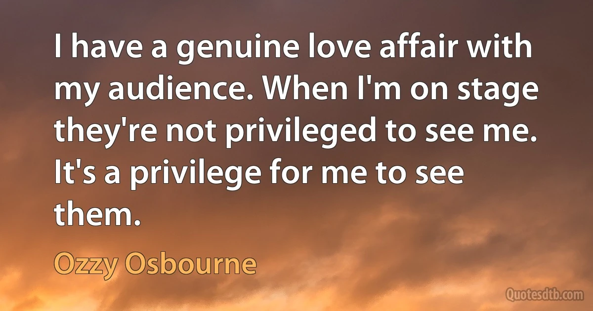 I have a genuine love affair with my audience. When I'm on stage they're not privileged to see me. It's a privilege for me to see them. (Ozzy Osbourne)