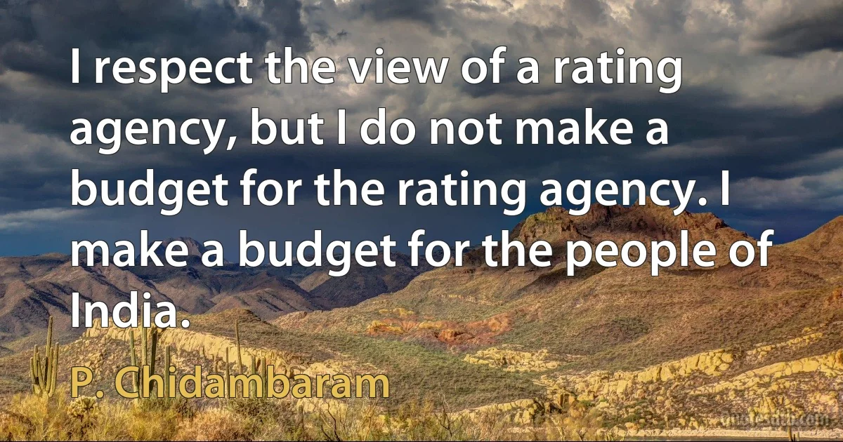 I respect the view of a rating agency, but I do not make a budget for the rating agency. I make a budget for the people of India. (P. Chidambaram)