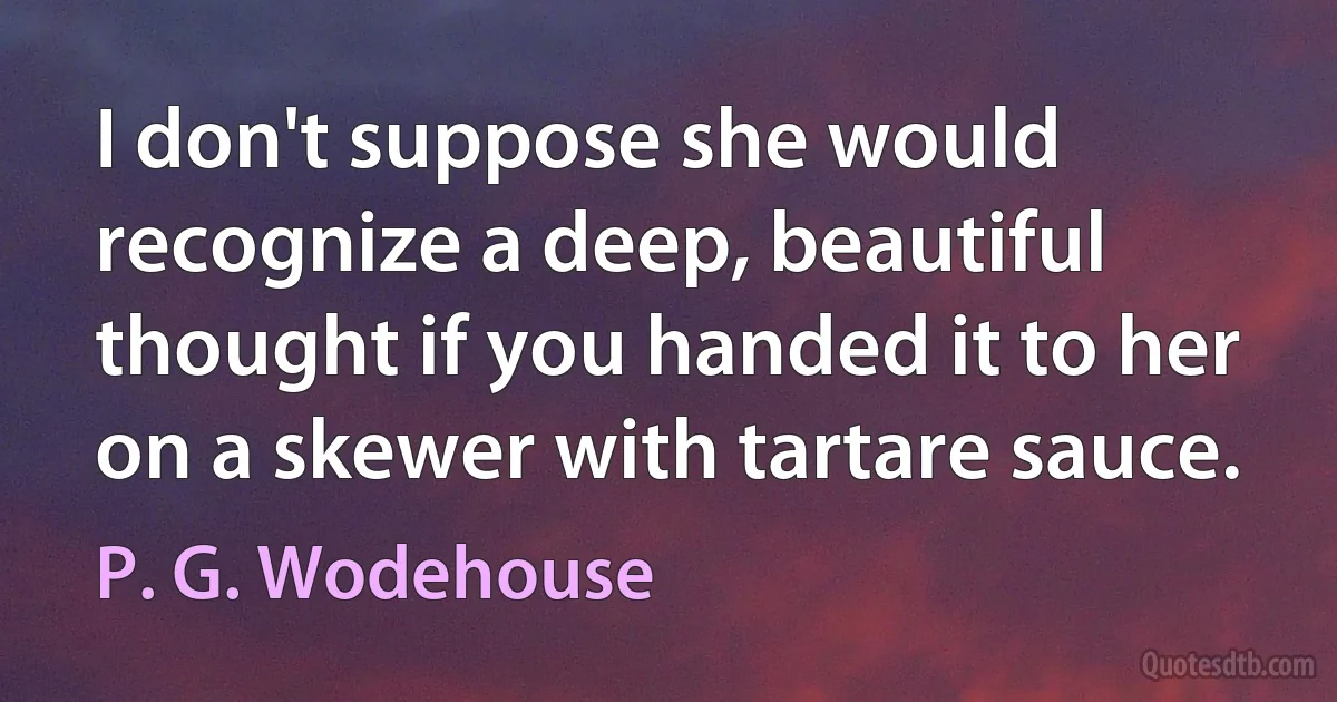 I don't suppose she would recognize a deep, beautiful thought if you handed it to her on a skewer with tartare sauce. (P. G. Wodehouse)