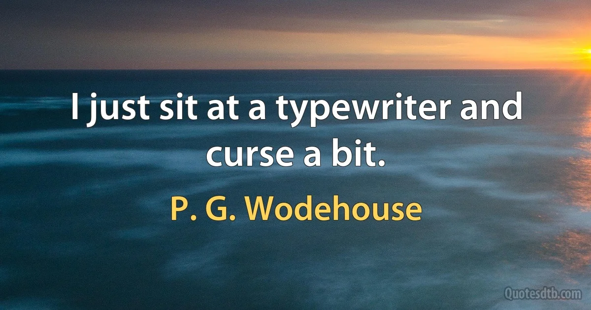 I just sit at a typewriter and curse a bit. (P. G. Wodehouse)