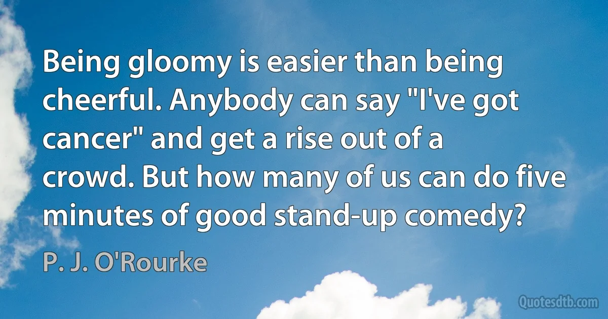 Being gloomy is easier than being cheerful. Anybody can say "I've got cancer" and get a rise out of a crowd. But how many of us can do five minutes of good stand-up comedy? (P. J. O'Rourke)