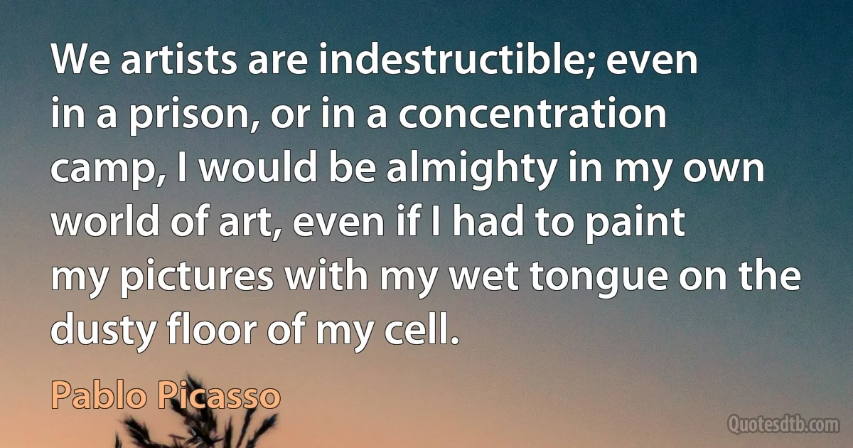 We artists are indestructible; even in a prison, or in a concentration camp, I would be almighty in my own world of art, even if I had to paint my pictures with my wet tongue on the dusty floor of my cell. (Pablo Picasso)