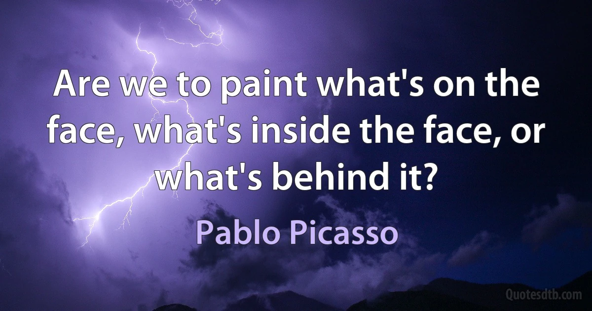 Are we to paint what's on the face, what's inside the face, or what's behind it? (Pablo Picasso)