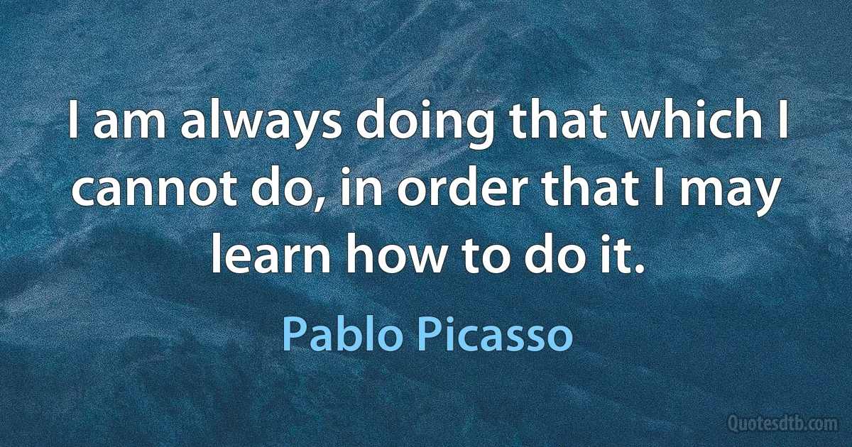 I am always doing that which I cannot do, in order that I may learn how to do it. (Pablo Picasso)