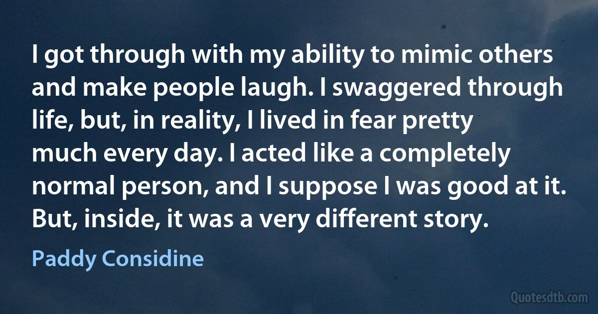 I got through with my ability to mimic others and make people laugh. I swaggered through life, but, in reality, I lived in fear pretty much every day. I acted like a completely normal person, and I suppose I was good at it. But, inside, it was a very different story. (Paddy Considine)