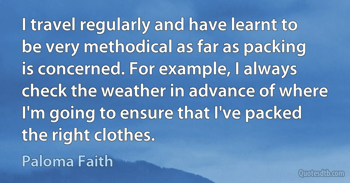 I travel regularly and have learnt to be very methodical as far as packing is concerned. For example, I always check the weather in advance of where I'm going to ensure that I've packed the right clothes. (Paloma Faith)