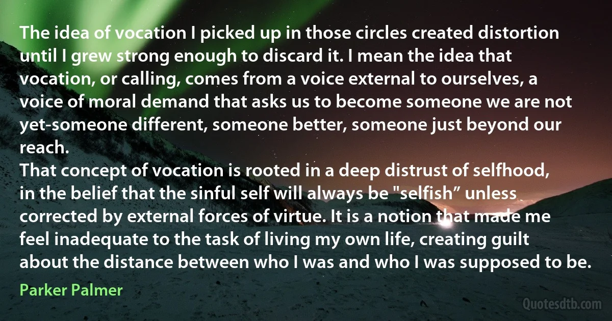 The idea of vocation I picked up in those circles created distortion until I grew strong enough to discard it. I mean the idea that vocation, or calling, comes from a voice external to ourselves, a voice of moral demand that asks us to become someone we are not yet-someone different, someone better, someone just beyond our reach.
That concept of vocation is rooted in a deep distrust of selfhood, in the belief that the sinful self will always be "selfish” unless corrected by external forces of virtue. It is a notion that made me feel inadequate to the task of living my own life, creating guilt about the distance between who I was and who I was supposed to be. (Parker Palmer)