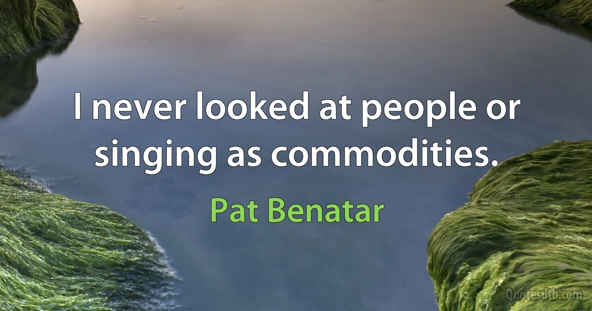 I never looked at people or singing as commodities. (Pat Benatar)