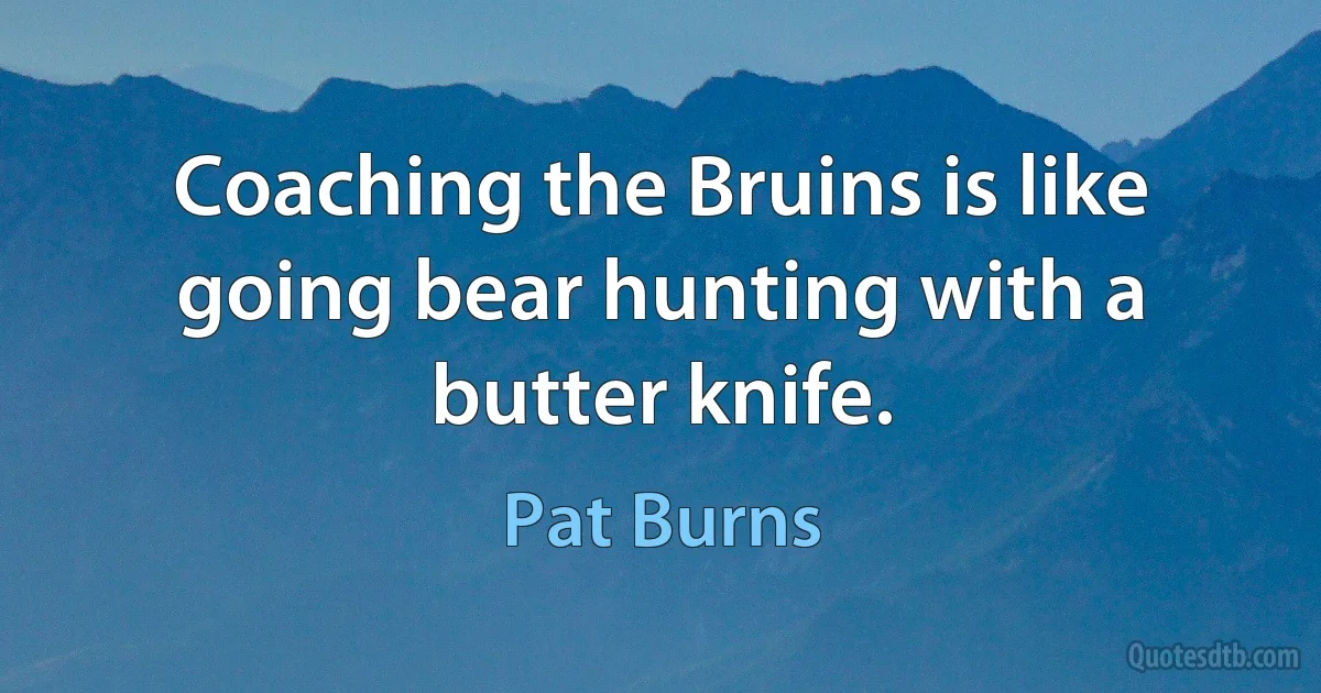 Coaching the Bruins is like going bear hunting with a butter knife. (Pat Burns)