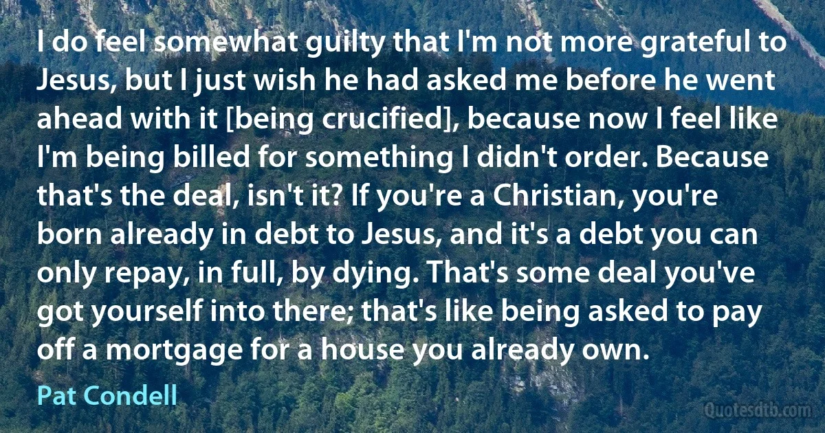 I do feel somewhat guilty that I'm not more grateful to Jesus, but I just wish he had asked me before he went ahead with it [being crucified], because now I feel like I'm being billed for something I didn't order. Because that's the deal, isn't it? If you're a Christian, you're born already in debt to Jesus, and it's a debt you can only repay, in full, by dying. That's some deal you've got yourself into there; that's like being asked to pay off a mortgage for a house you already own. (Pat Condell)