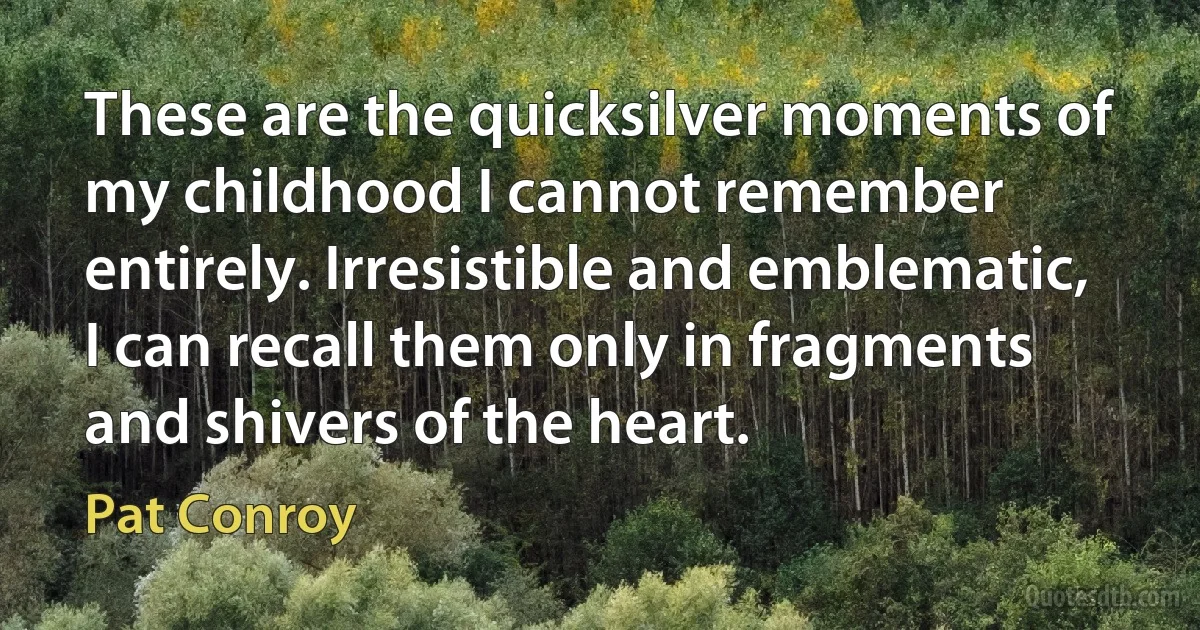 These are the quicksilver moments of my childhood I cannot remember entirely. Irresistible and emblematic, I can recall them only in fragments and shivers of the heart. (Pat Conroy)