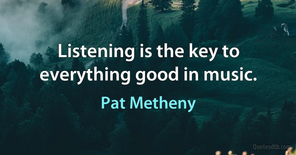 Listening is the key to everything good in music. (Pat Metheny)