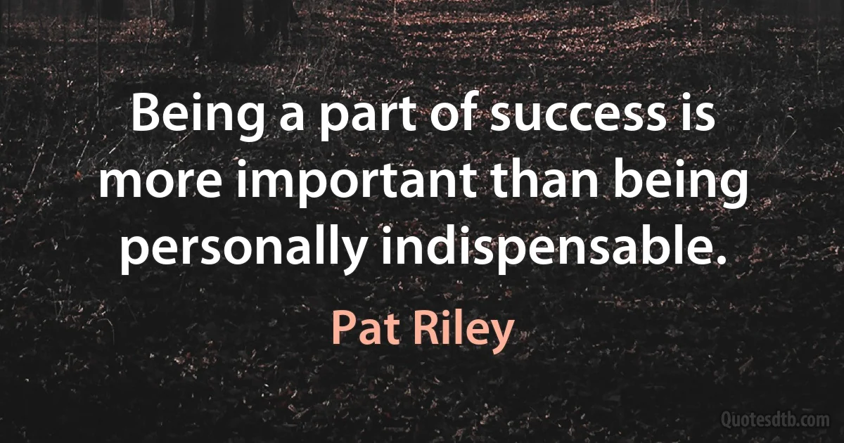 Being a part of success is more important than being personally indispensable. (Pat Riley)