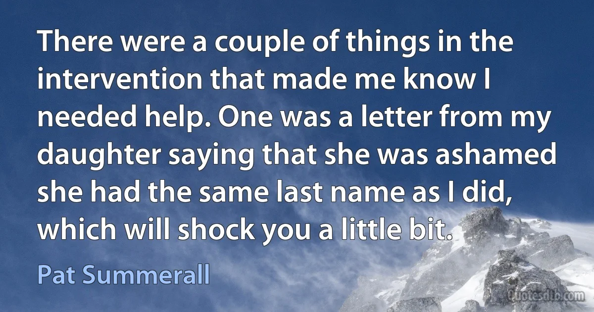 There were a couple of things in the intervention that made me know I needed help. One was a letter from my daughter saying that she was ashamed she had the same last name as I did, which will shock you a little bit. (Pat Summerall)