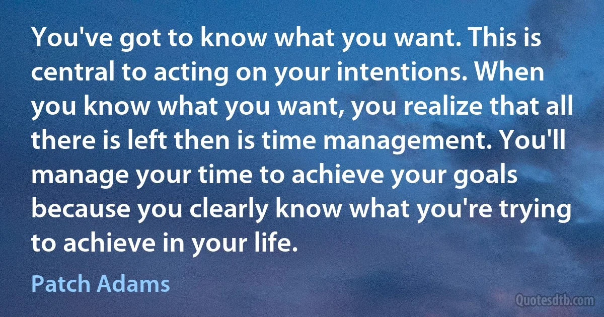 You've got to know what you want. This is central to acting on your intentions. When you know what you want, you realize that all there is left then is time management. You'll manage your time to achieve your goals because you clearly know what you're trying to achieve in your life. (Patch Adams)