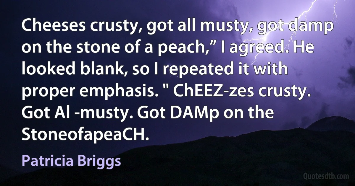 Cheeses crusty, got all musty, got damp on the stone of a peach,” I agreed. He looked blank, so I repeated it with proper emphasis. " ChEEZ-zes crusty. Got Al -musty. Got DAMp on the StoneofapeaCH. (Patricia Briggs)