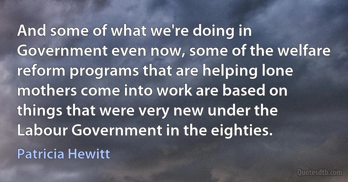 And some of what we're doing in Government even now, some of the welfare reform programs that are helping lone mothers come into work are based on things that were very new under the Labour Government in the eighties. (Patricia Hewitt)