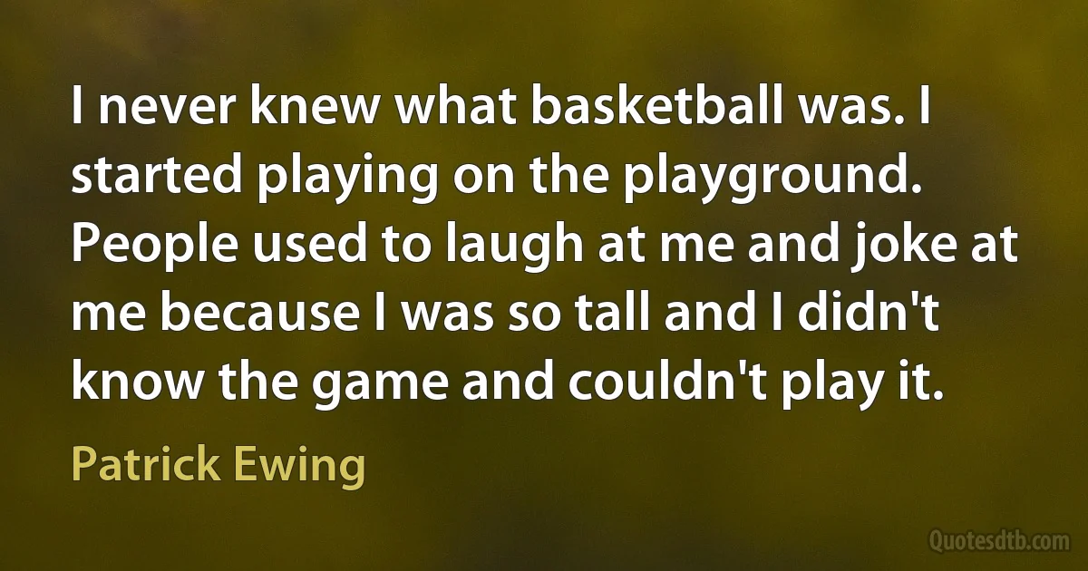 I never knew what basketball was. I started playing on the playground. People used to laugh at me and joke at me because I was so tall and I didn't know the game and couldn't play it. (Patrick Ewing)