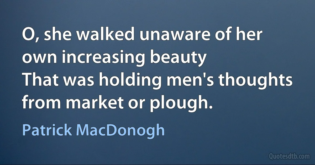 O, she walked unaware of her own increasing beauty
That was holding men's thoughts from market or plough. (Patrick MacDonogh)