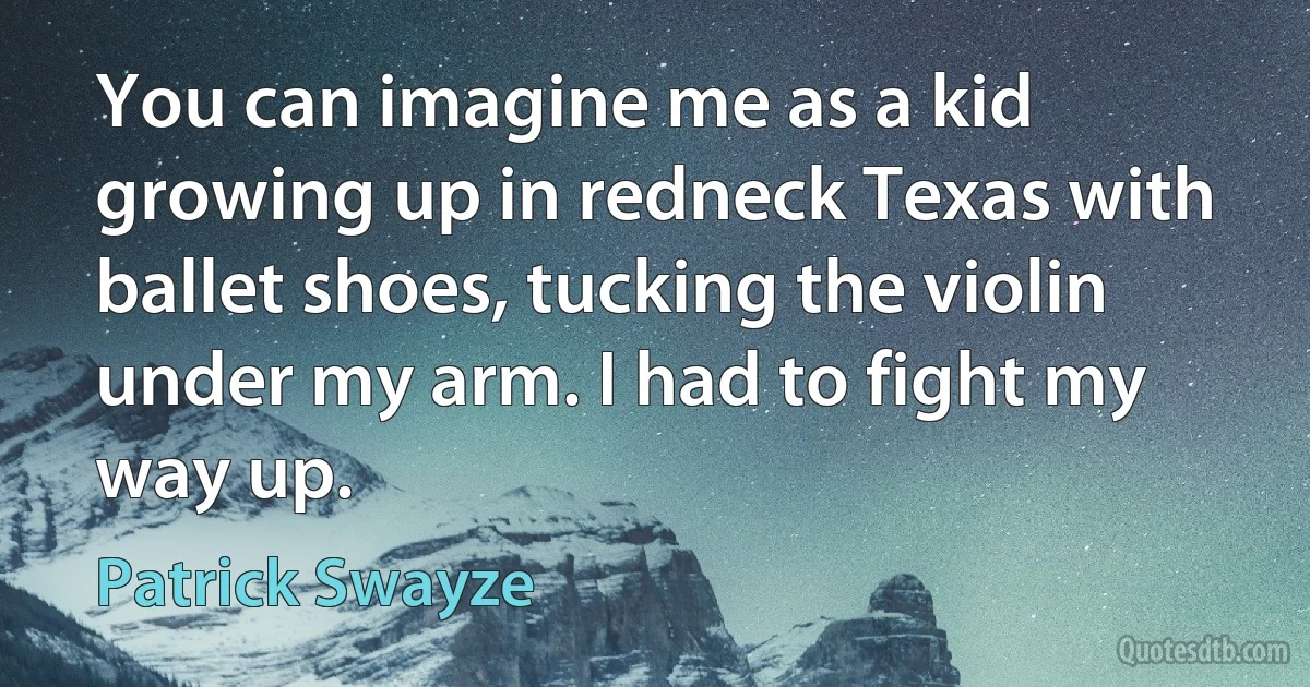 You can imagine me as a kid growing up in redneck Texas with ballet shoes, tucking the violin under my arm. I had to fight my way up. (Patrick Swayze)