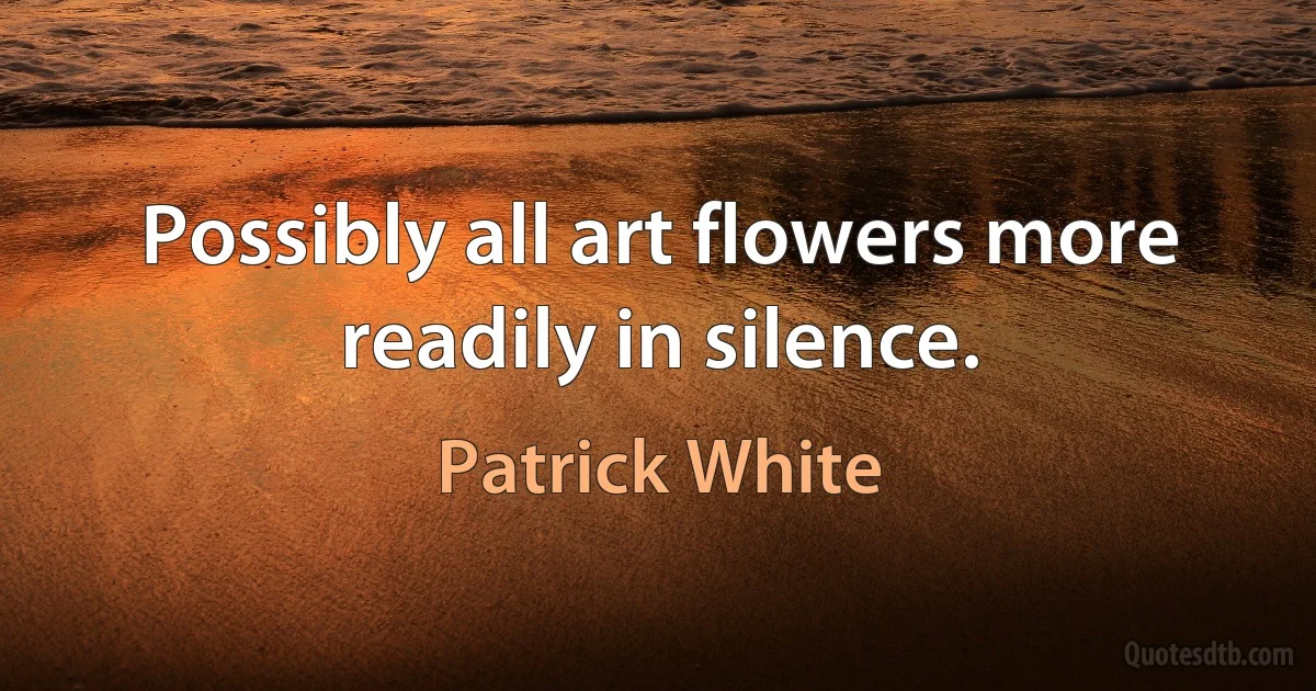 Possibly all art flowers more readily in silence. (Patrick White)