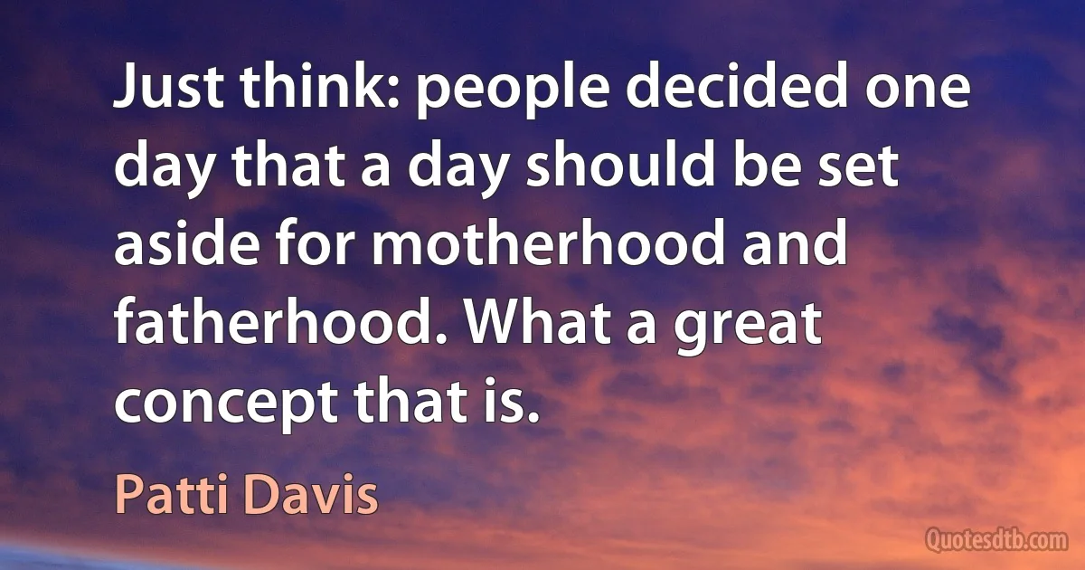 Just think: people decided one day that a day should be set aside for motherhood and fatherhood. What a great concept that is. (Patti Davis)