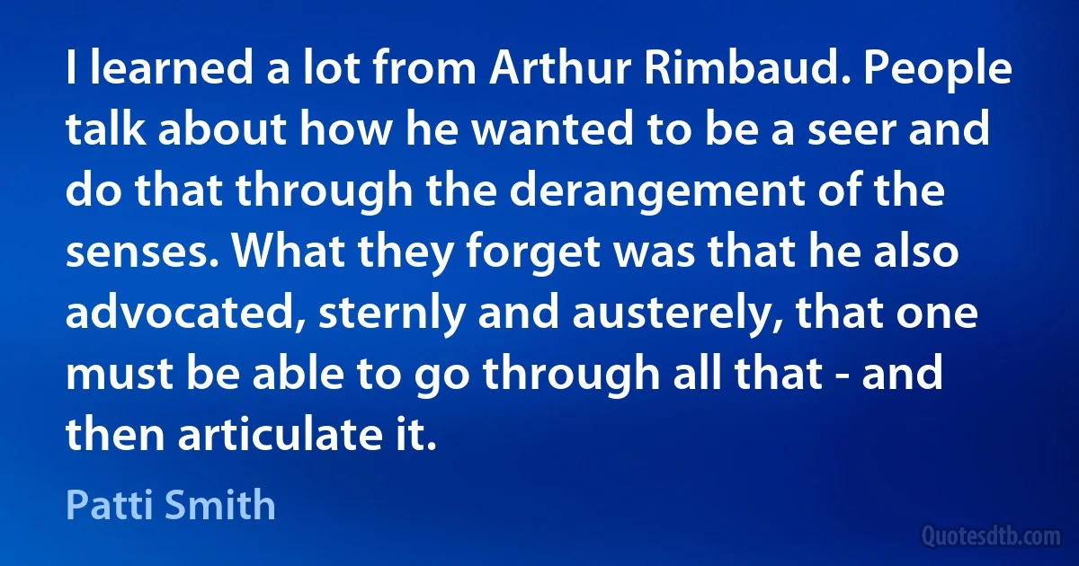 I learned a lot from Arthur Rimbaud. People talk about how he wanted to be a seer and do that through the derangement of the senses. What they forget was that he also advocated, sternly and austerely, that one must be able to go through all that - and then articulate it. (Patti Smith)