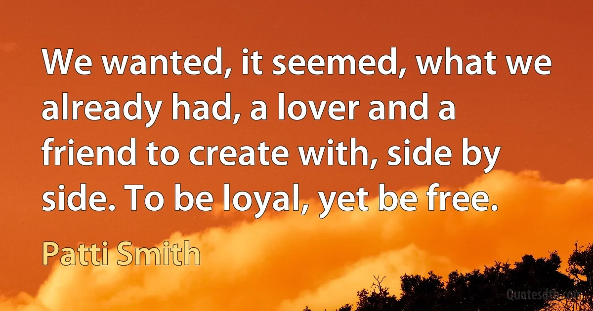 We wanted, it seemed, what we already had, a lover and a friend to create with, side by side. To be loyal, yet be free. (Patti Smith)