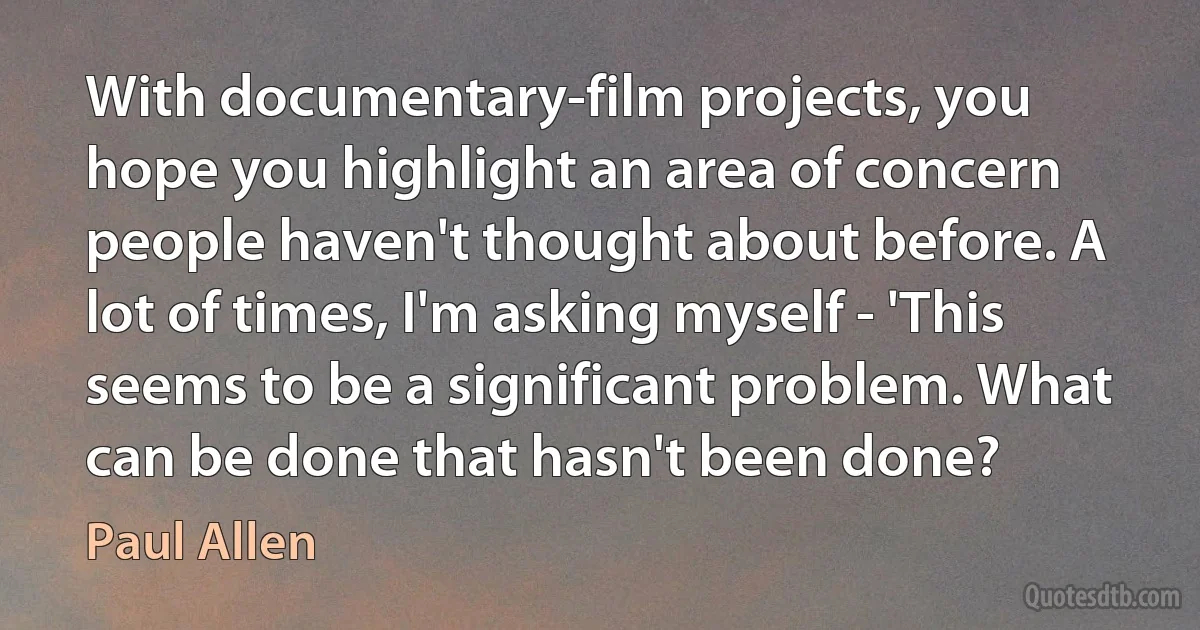 With documentary-film projects, you hope you highlight an area of concern people haven't thought about before. A lot of times, I'm asking myself - 'This seems to be a significant problem. What can be done that hasn't been done? (Paul Allen)