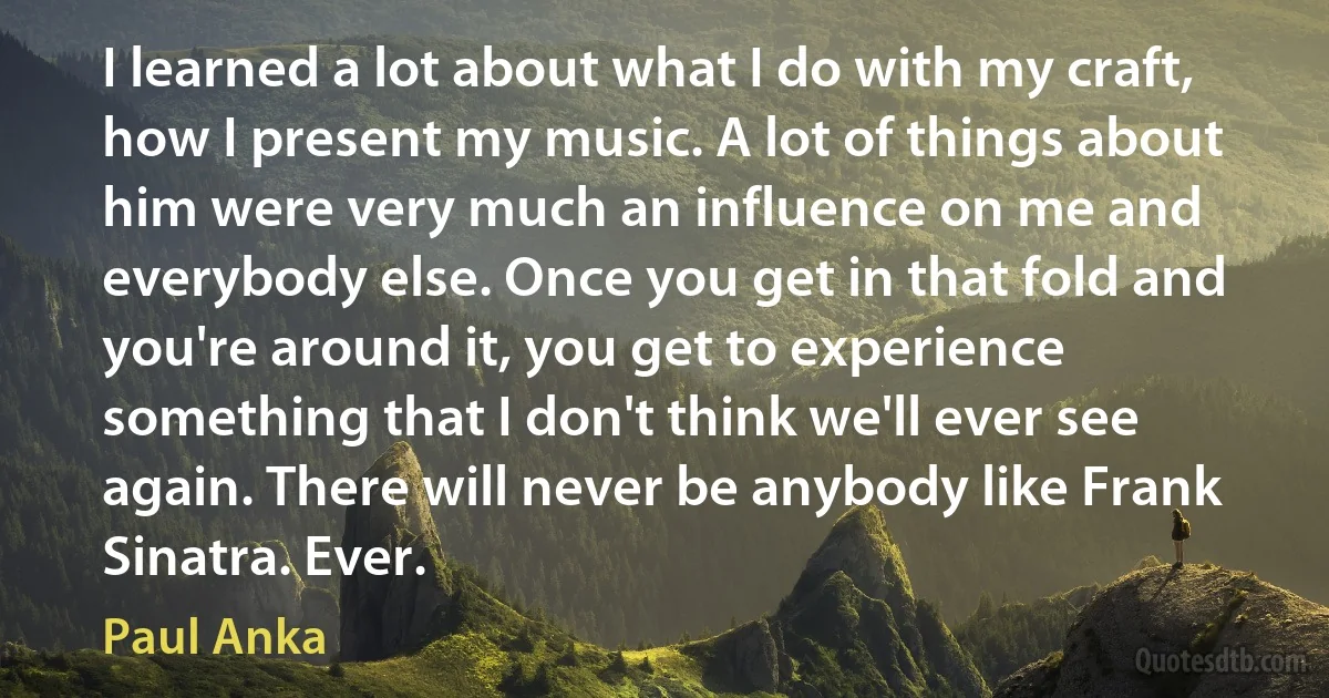 I learned a lot about what I do with my craft, how I present my music. A lot of things about him were very much an influence on me and everybody else. Once you get in that fold and you're around it, you get to experience something that I don't think we'll ever see again. There will never be anybody like Frank Sinatra. Ever. (Paul Anka)