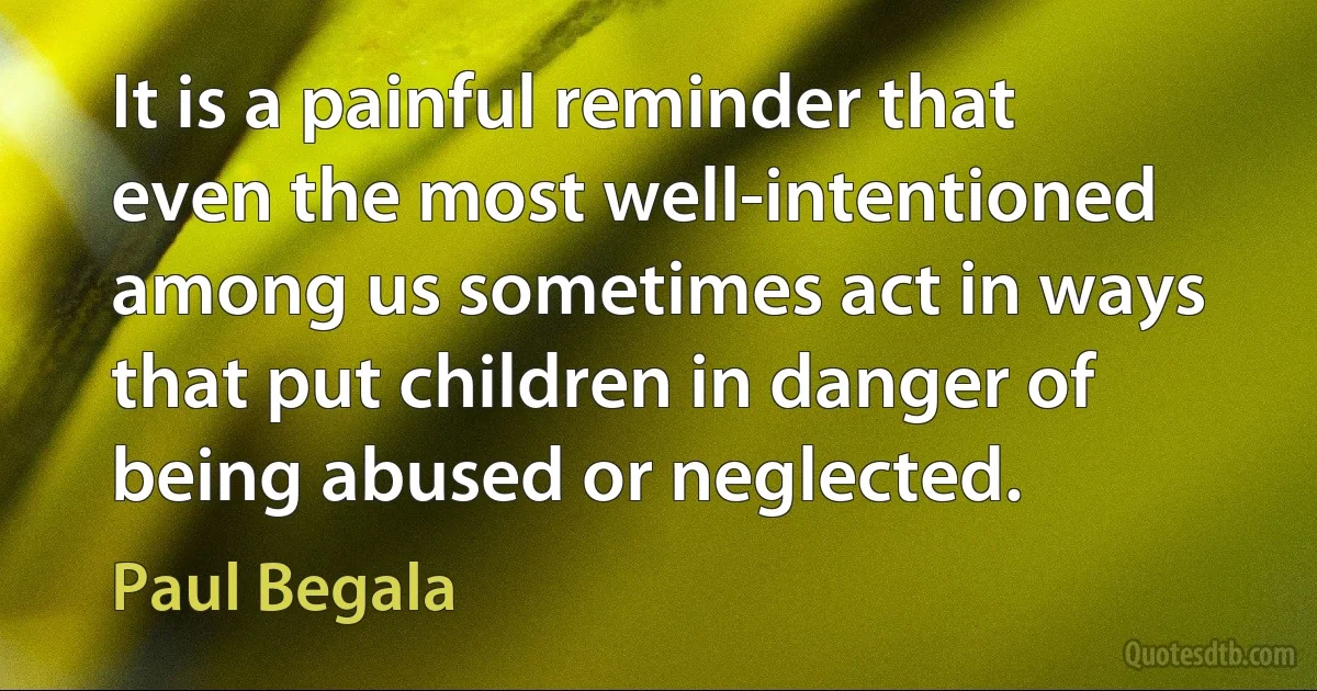 It is a painful reminder that even the most well-intentioned among us sometimes act in ways that put children in danger of being abused or neglected. (Paul Begala)