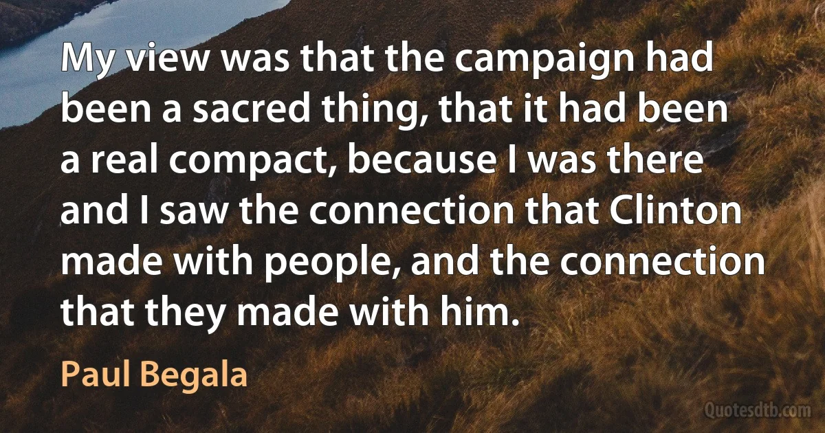 My view was that the campaign had been a sacred thing, that it had been a real compact, because I was there and I saw the connection that Clinton made with people, and the connection that they made with him. (Paul Begala)