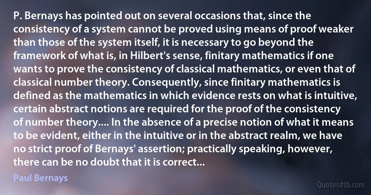 P. Bernays has pointed out on several occasions that, since the consistency of a system cannot be proved using means of proof weaker than those of the system itself, it is necessary to go beyond the framework of what is, in Hilbert's sense, finitary mathematics if one wants to prove the consistency of classical mathematics, or even that of classical number theory. Consequently, since finitary mathematics is defined as the mathematics in which evidence rests on what is intuitive, certain abstract notions are required for the proof of the consistency of number theory.... In the absence of a precise notion of what it means to be evident, either in the intuitive or in the abstract realm, we have no strict proof of Bernays' assertion; practically speaking, however, there can be no doubt that it is correct... (Paul Bernays)