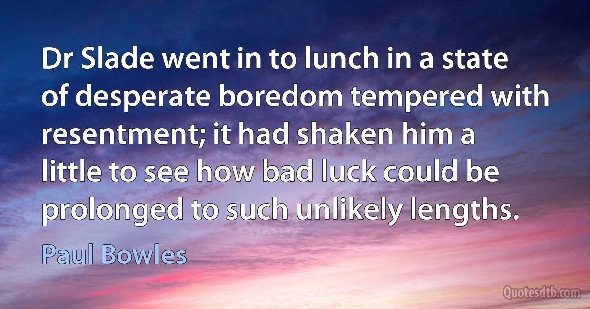 Dr Slade went in to lunch in a state of desperate boredom tempered with resentment; it had shaken him a little to see how bad luck could be prolonged to such unlikely lengths. (Paul Bowles)