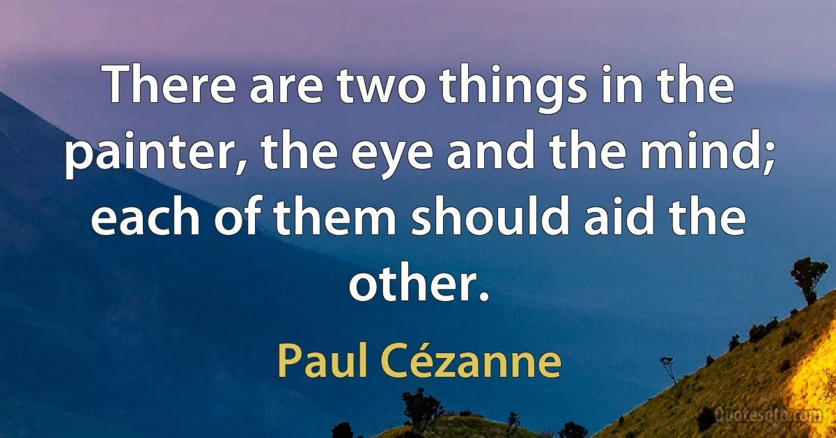 There are two things in the painter, the eye and the mind; each of them should aid the other. (Paul Cézanne)