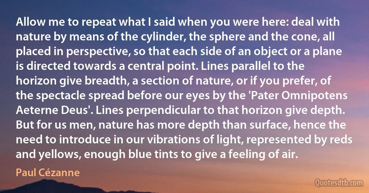 Allow me to repeat what I said when you were here: deal with nature by means of the cylinder, the sphere and the cone, all placed in perspective, so that each side of an object or a plane is directed towards a central point. Lines parallel to the horizon give breadth, a section of nature, or if you prefer, of the spectacle spread before our eyes by the 'Pater Omnipotens Aeterne Deus'. Lines perpendicular to that horizon give depth. But for us men, nature has more depth than surface, hence the need to introduce in our vibrations of light, represented by reds and yellows, enough blue tints to give a feeling of air. (Paul Cézanne)