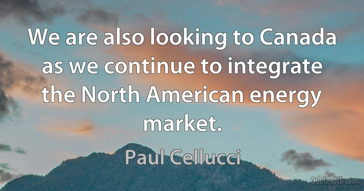 We are also looking to Canada as we continue to integrate the North American energy market. (Paul Cellucci)