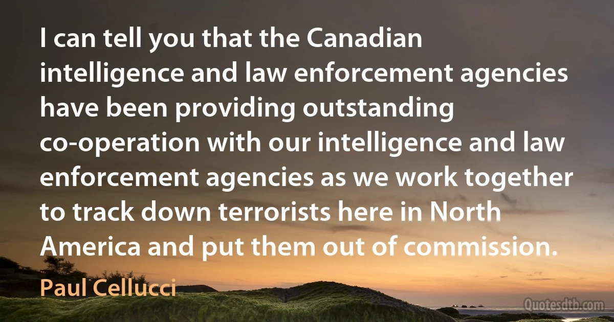 I can tell you that the Canadian intelligence and law enforcement agencies have been providing outstanding co-operation with our intelligence and law enforcement agencies as we work together to track down terrorists here in North America and put them out of commission. (Paul Cellucci)