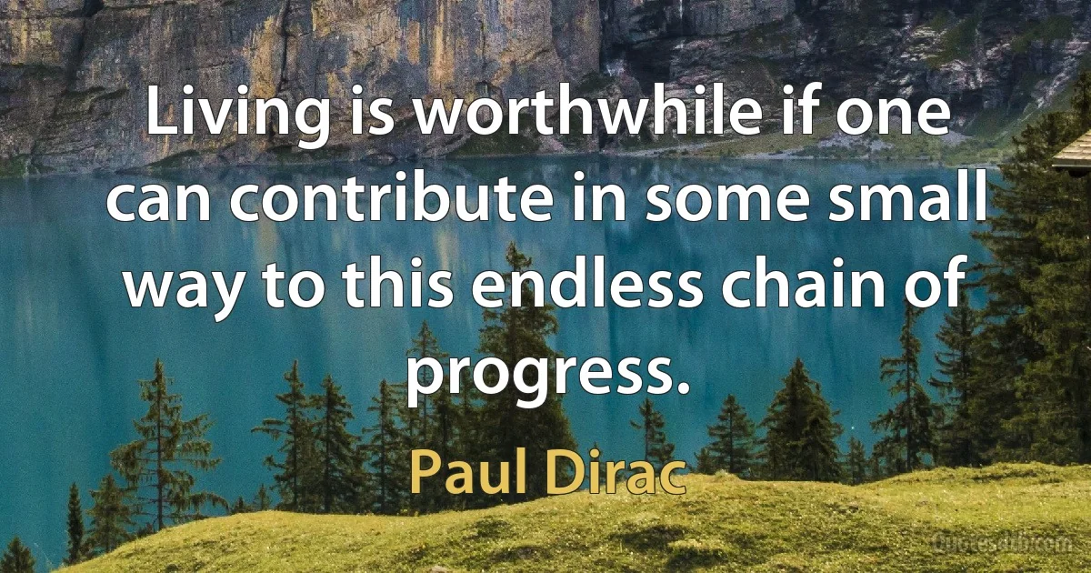 Living is worthwhile if one can contribute in some small way to this endless chain of progress. (Paul Dirac)