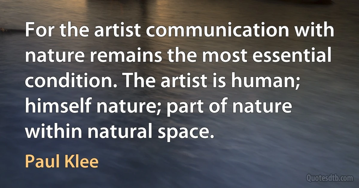 For the artist communication with nature remains the most essential condition. The artist is human; himself nature; part of nature within natural space. (Paul Klee)