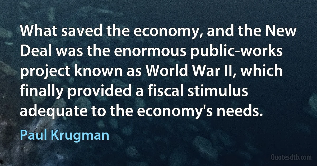 What saved the economy, and the New Deal was the enormous public-works project known as World War II, which finally provided a fiscal stimulus adequate to the economy's needs. (Paul Krugman)