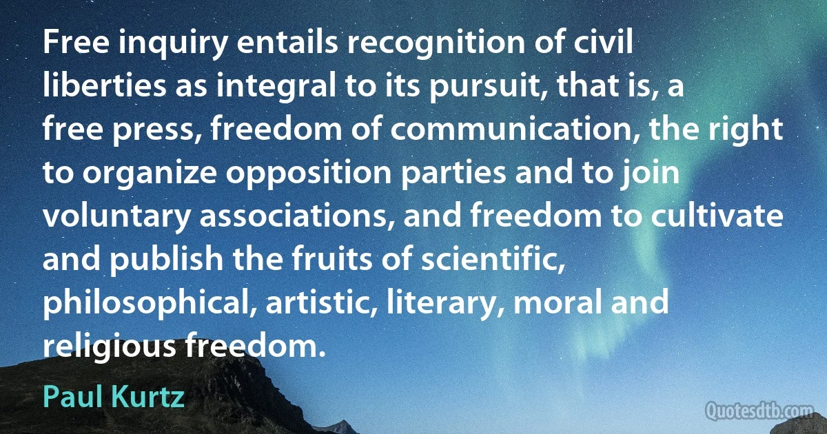 Free inquiry entails recognition of civil liberties as integral to its pursuit, that is, a free press, freedom of communication, the right to organize opposition parties and to join voluntary associations, and freedom to cultivate and publish the fruits of scientific, philosophical, artistic, literary, moral and religious freedom. (Paul Kurtz)