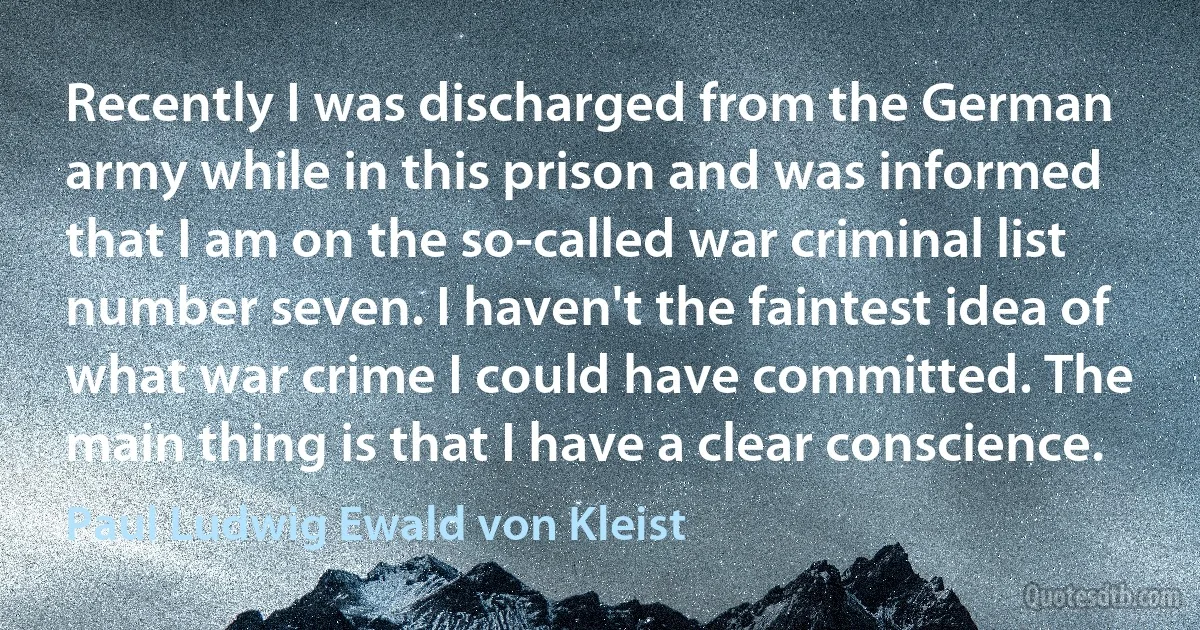 Recently I was discharged from the German army while in this prison and was informed that I am on the so-called war criminal list number seven. I haven't the faintest idea of what war crime I could have committed. The main thing is that I have a clear conscience. (Paul Ludwig Ewald von Kleist)