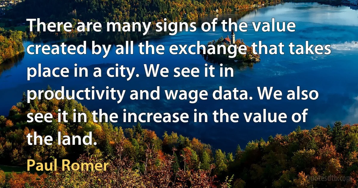 There are many signs of the value created by all the exchange that takes place in a city. We see it in productivity and wage data. We also see it in the increase in the value of the land. (Paul Romer)