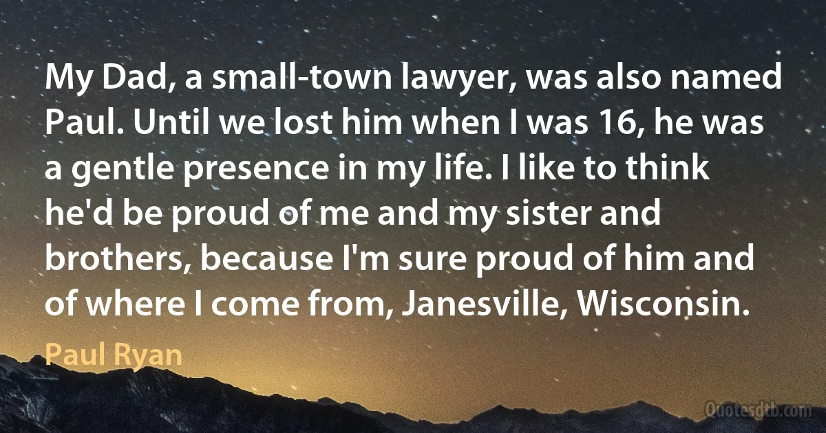 My Dad, a small-town lawyer, was also named Paul. Until we lost him when I was 16, he was a gentle presence in my life. I like to think he'd be proud of me and my sister and brothers, because I'm sure proud of him and of where I come from, Janesville, Wisconsin. (Paul Ryan)